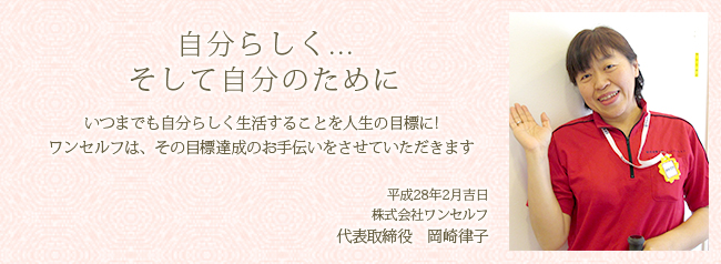 自分らしく...そして自分のために いつまでも自分らしく生活することを人生の目標に!ワンセルフは、その目標達成のお手伝いをさせていただきます。平成28年2月吉日　株式会社ワンセルフ　代表取締役　岡崎律子